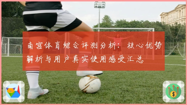 南宫体育综合评测分析：核心优势解析与用户真实使用感受汇总