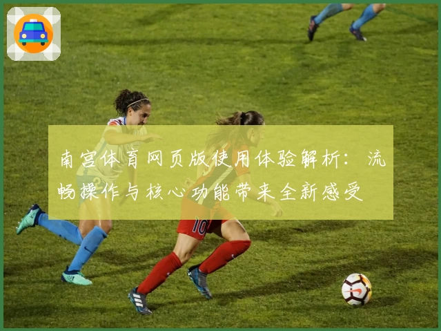 南宫体育网页版使用体验解析：流畅操作与核心功能带来全新感受
