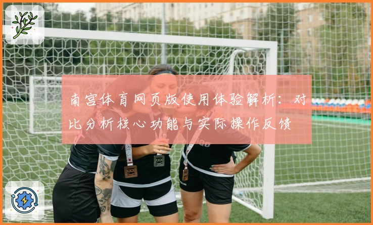 南宫体育网页版使用体验解析：对比分析核心功能与实际操作反馈